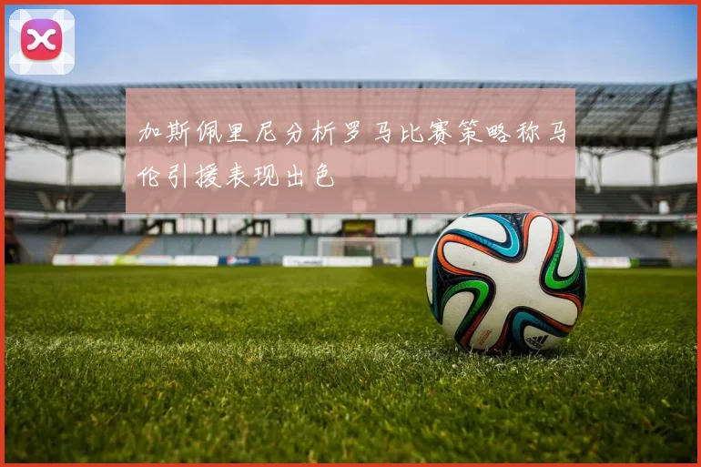 加斯佩里尼分析罗马比赛策略称马伦引援表现出色