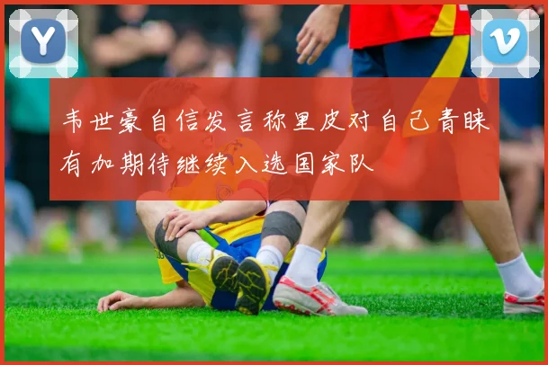 韦世豪自信发言称里皮对自己青睐有加期待继续入选国家队