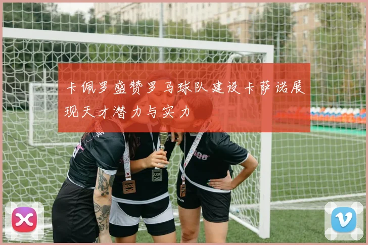 卡佩罗盛赞罗马球队建设卡萨诺展现天才潜力与实力