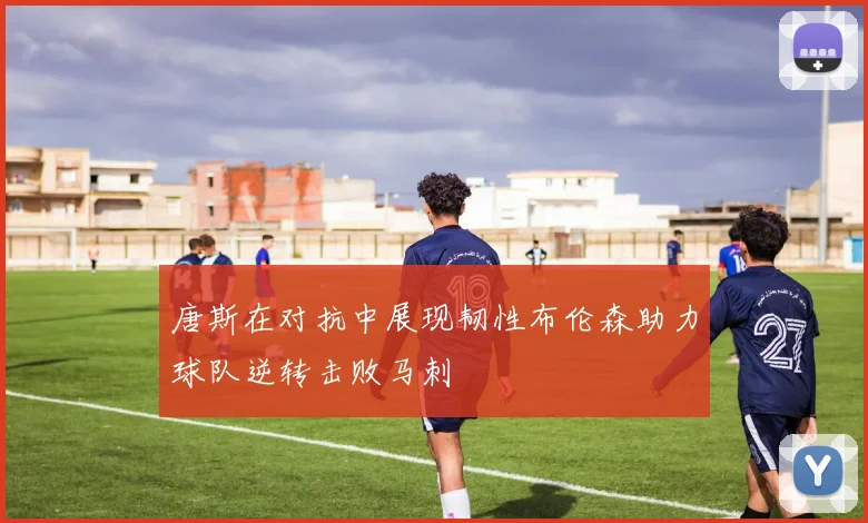 唐斯在对抗中展现韧性布伦森助力球队逆转击败马刺