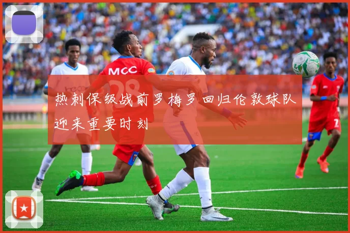 热刺保级战前罗梅罗回归伦敦球队迎来重要时刻