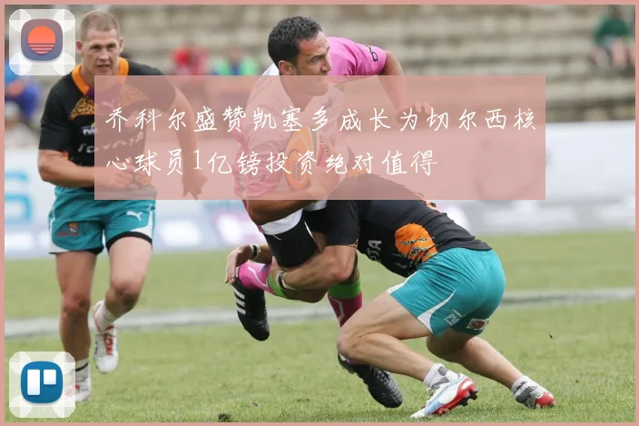 乔科尔盛赞凯塞多成长为切尔西核心球员1亿镑投资绝对值得