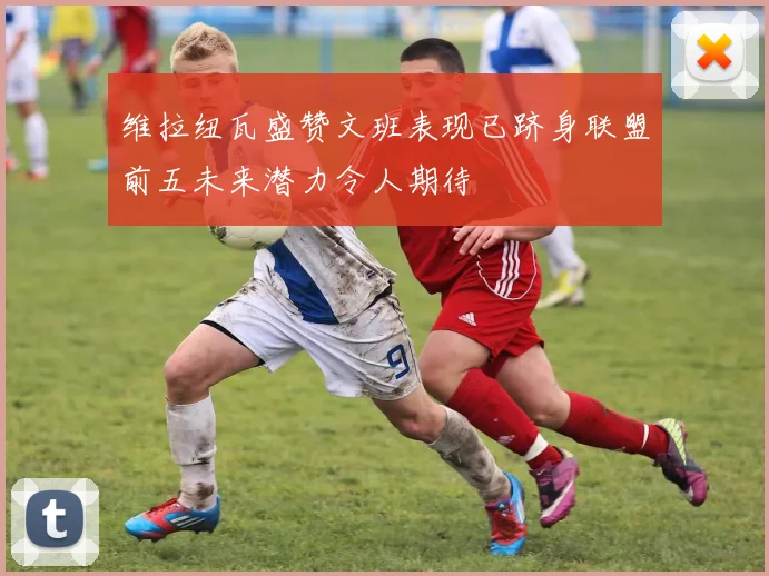维拉纽瓦盛赞文班表现已跻身联盟前五未来潜力令人期待