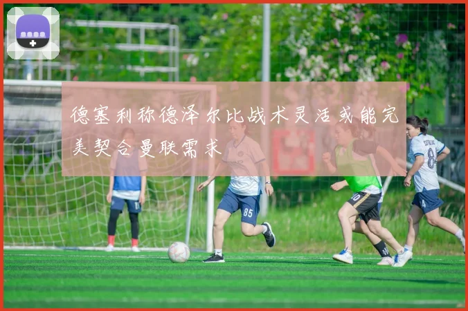 德塞利称德泽尔比战术灵活或能完美契合曼联需求