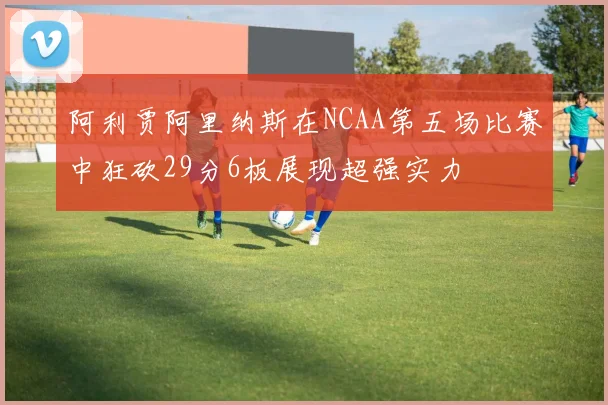 阿利贾阿里纳斯在NCAA第五场比赛中狂砍29分6板展现超强实力