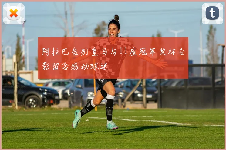 阿拉巴告别皇马与11座冠军奖杯合影留念感动球迷
