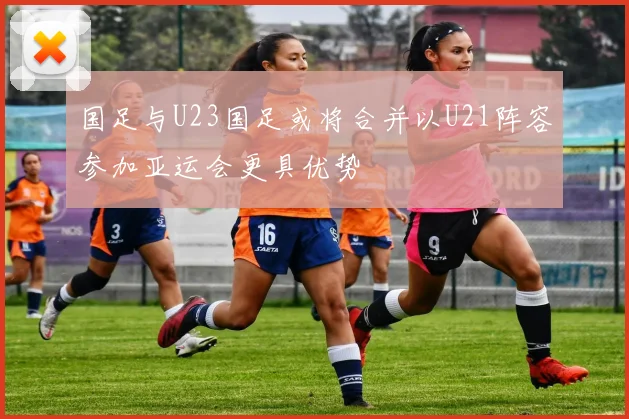 国足与U23国足或将合并以U21阵容参加亚运会更具优势