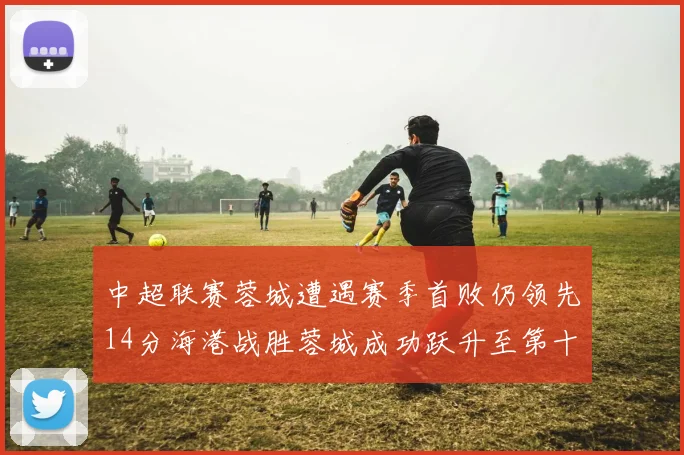 中超联赛蓉城遭遇赛季首败仍领先14分海港战胜蓉城成功跃升至第十位
