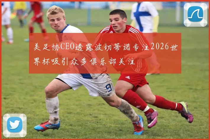 美足协CEO透露波切蒂诺专注2026世界杯吸引众多俱乐部关注