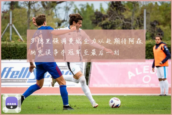 罗德里强调曼城全力以赴期待阿森纳失误争夺冠军至最后一刻