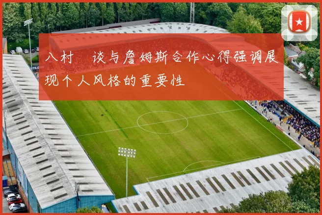 八村塁谈与詹姆斯合作心得强调展现个人风格的重要性
