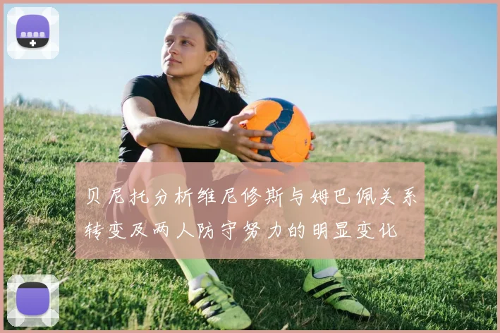 贝尼托分析维尼修斯与姆巴佩关系转变及两人防守努力的明显变化